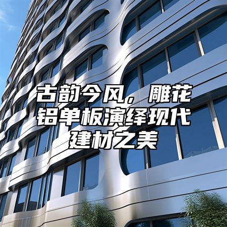 古韵今风，雕花铝单板演绎现代建材之美